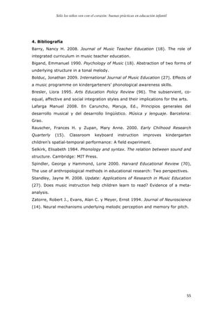 Sólo los niños ven con el corazón: buenas prácticas en educación infantil
	
   55	
  
4. Bibliografía
Barry, Nancy H. 2008. Journal of Music Teacher Education (18). The role of
integrated curriculum in music teacher education.
Bigand, Emmanuel 1990. Psychology of Music (18). Abstraction of two forms of
underlying structure in a tonal melody.
Bolduc, Jonathan 2009. International Journal of Music Education (27). Effects of
a music programme on kindergarteners’ phonological awareness skills.
Bresler, Liora 1995. Arts Education Policy Review (96). The subservient, co-
equal, affective and social integration styles and their implications for the arts.
Lafarga Manuel 2008. En Caruncho, Maruja, Ed., Principios generales del
desarrollo musical y del desarrollo lingüístico. Música y lenguaje. Barcelona:
Grao.
Rauscher, Frances H. y Zupan, Mary Anne. 2000. Early Chilhood Research
Quarterly (15). Classroom keyboard instruction improves kindergarten
children’s spatial-temporal performance: A field experiment.
Selkirk, Elisabeth 1984. Phonology and syntax. The relation between sound and
structure. Cambridge: MIT Press.
Spindler, George y Hammond, Lorie 2000. Harvard Educational Review (70),
The use of anthropological methods in educational research: Two perspectives.
Standley, Jayne M. 2008. Update: Applications of Research in Music Education
(27). Does music instruction help children learn to read? Evidence of a meta-
analysis.
Zatorre, Robert J., Evans, Alan C. y Meyer, Ernst 1994. Journal of Neuroscience
(14). Neural mechanisms underlying melodic perception and memory for pitch.
 