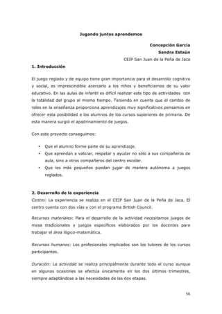   56	
  
Jugando juntos aprendemos
Concepción García
Sandra Estaún
CEIP San Juan de la Peña de Jaca
1. Introducción
El juego reglado y de equipo tiene gran importancia para el desarrollo cognitivo
y social, es imprescindible acercarlo a los niños y beneficiarnos de su valor
educativo. En las aulas de infantil es difícil realizar este tipo de actividades con
la totalidad del grupo al mismo tiempo. Teniendo en cuenta que el cambio de
roles en la enseñanza proporciona aprendizajes muy significativos pensamos en
ofrecer esta posibilidad a los alumnos de los cursos superiores de primaria. De
esta manera surgió el apadrinamiento de juegos.
Con este proyecto conseguimos:
• Que el alumno forme parte de su aprendizaje.
• Que aprendan a valorar, respetar y ayudar no sólo a sus compañeros de
aula, sino a otros compañeros del centro escolar.
• Que los más pequeños puedan jugar de manera autónoma a juegos
reglados.
2. Desarrollo de la experiencia
Centro: La experiencia se realiza en el CEIP San Juan de la Peña de Jaca. El
centro cuenta con dos vías y con el programa British Council.
Recursos materiales: Para el desarrollo de la actividad necesitamos juegos de
mesa tradicionales y juegos específicos elaborados por los docentes para
trabajar el área lógico-matemática.
Recursos humanos: Los profesionales implicados son los tutores de los cursos
participantes.
Duración: La actividad se realiza principalmente durante todo el curso aunque
en algunas ocasiones se efectúa únicamente en los dos últimos trimestres,
siempre adaptándose a las necesidades de las dos etapas.
 