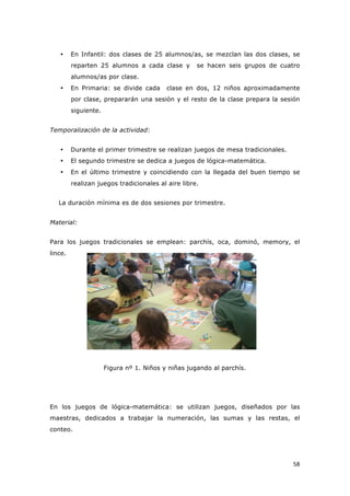   58	
  
• En Infantil: dos clases de 25 alumnos/as, se mezclan las dos clases, se
reparten 25 alumnos a cada clase y se hacen seis grupos de cuatro
alumnos/as por clase.
• En Primaria: se divide cada clase en dos, 12 niños aproximadamente
por clase, prepararán una sesión y el resto de la clase prepara la sesión
siguiente.
Temporalización de la actividad:
• Durante el primer trimestre se realizan juegos de mesa tradicionales.
• El segundo trimestre se dedica a juegos de lógica-matemática.
• En el último trimestre y coincidiendo con la llegada del buen tiempo se
realizan juegos tradicionales al aire libre.
La duración mínima es de dos sesiones por trimestre.
Material:
Para los juegos tradicionales se emplean: parchís, oca, dominó, memory, el
lince.
Figura nº 1. Niños y niñas jugando al parchís.
En los juegos de lógica-matemática: se utilizan juegos, diseñados por las
maestras, dedicados a trabajar la numeración, las sumas y las restas, el
conteo.
 
