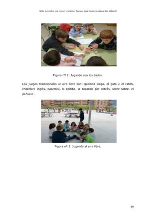 Sólo los niños ven con el corazón: buenas prácticas en educación infantil
	
   59	
  
Figura nº 2. Jugando con los dados.
Los juegos tradicionales al aire libre son: gallinita ciega, el gato y el ratón,
chocolate inglés, pasemisí, la comba, la zapatilla por detrás, sobre-sobre, el
pañuelo…
Figura nº 3. Jugando al aire libre.
 