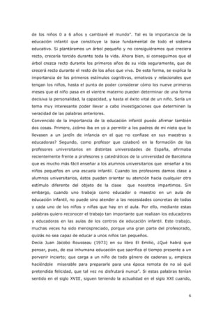   6	
  
de los niños 0 a 6 años y cambiaré el mundo”. Tal es la importancia de la
educación infantil que constituye la base fundamental de todo el sistema
educativo. Si plantáramos un árbol pequeño y no consiguiéramos que creciera
recto, crecería torcido durante toda la vida. Ahora bien, si conseguimos que el
árbol crezca recto durante los primeros años de su vida seguramente, que de
crecerá recto durante el resto de los años que viva. De esta forma, se explica la
importancia de los primeros estímulos cognitivos, emotivos y relacionales que
tengan los niños, hasta el punto de poder considerar cómo los nueve primeros
meses que el niño pasa en el vientre materno pueden determinar de una forma
decisiva la personalidad, la capacidad, y hasta el éxito vital de un niño. Sería un
tema muy interesante poder llevar a cabo investigaciones que determinen la
veracidad de las palabras anteriores.
Convencido de la importancia de la educación infantil puedo afirmar también
dos cosas. Primero, ¿cómo iba en yo a permitir a los padres de mi nieto que lo
llevasen a un jardín de infancia en el que no confiase en sus maestras o
educadoras? Segundo, como profesor que colaboró en la formación de los
profesores universitarios en distintas universidades de España, afirmaba
recientemente frente a profesores y catedráticos de la universidad de Barcelona
que es mucho más fácil enseñar a los alumnos universitarios que enseñar a los
niños pequeños en una escuela infantil. Cuando los profesores damos clase a
alumnos universitarios, éstos pueden orientar su atención hacia cualquier otro
estímulo diferente del objeto de la clase que nosotros impartimos. Sin
embargo, cuando uno trabaja como educador o maestro en un aula de
educación infantil, no puede sino atender a las necesidades concretas de todos
y cada uno de los niños y niñas que hay en el aula. Por ello, mediante estas
palabras quiero reconocer el trabajo tan importante que realizan los educadores
y educadoras en las aulas de los centros de educación infantil. Este trabajo,
muchas veces ha sido menospreciado, porque una gran parte del profesorado,
quizás no sea capaz de educar a unos niños tan pequeños.
Decía Juan Jacobo Rousseau (1973) en su libro El Emilio, ¿Qué habrá que
pensar, pues, de esa inhumana educación que sacrifica el tiempo presente a un
porvenir incierto; que carga a un niño de todo género de cadenas y, empieza
haciéndole miserable para prepararle para una época remota de no sé qué
pretendida felicidad, que tal vez no disfrutará nunca”. Si estas palabras tenían
sentido en el siglo XVIII, siguen teniendo la actualidad en el siglo XXI cuando,
 