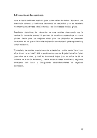   60	
  
3. Evaluación de la experiencia
Toda actividad debe ser evaluada para poder tomar decisiones. Aplicando una
evaluación continua y formativa valoramos los resultados y si es necesario
modificamos la actividad adaptándonos a las necesidades de cada grupo.
Resultados obtenidos: La valoración es muy positiva observando que la
motivación aumenta cuando el proceso de enseñanza-aprendizaje es entre
iguales. Tanto para los mayores como para los pequeños se presentan
situaciones en las que se facilita la adquisición de autonomía para organizarse y
tomar decisiones.
El resultado es positivo puesto que esta actividad se realiza desde hace cinco
años. En el curso 2007/2008 lo pusieron en marcha Ángela Piedrafita Ciutad
(con niños de 4 años) y José Mª Bartolomé Toyas (con los niños de 6º de
primaria de atención educativa). Desde entonces otras maestras lo seguimos
efectuando con éxito y consiguiendo satisfactoriamente los objetivos
planteados.
 