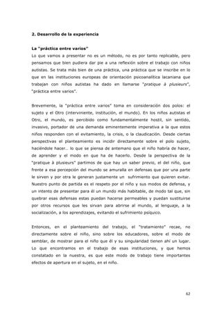   62	
  
2. Desarrollo de la experiencia
La “práctica entre varios”
Lo que vamos a presentar no es un método, no es por tanto replicable, pero
pensamos que bien pudiera dar pie a una reflexión sobre el trabajo con niños
autistas. Se trata más bien de una práctica, una práctica que se inscribe en lo
que en las instituciones europeas de orientación psicoanalítica lacaniana que
trabajan con niños autistas ha dado en llamarse “pratique à plusieurs”,
“práctica entre varios”.
Brevemente, la “práctica entre varios” toma en consideración dos polos: el
sujeto y el Otro (interviniente, institución, el mundo). En los niños autistas el
Otro, el mundo, es percibido como fundamentalmente hostil, sin sentido,
invasivo, portador de una demanda eminentemente imperativa a la que estos
niños responden con el evitamiento, la crisis, o la claudicación. Desde ciertas
perspectivas el planteamiento es incidir directamente sobre el polo sujeto,
haciéndole hacer… lo que se piensa de antemano que el niño habría de hacer,
de aprender y el modo en que ha de hacerlo. Desde la perspectiva de la
“pratique à plusieurs” partimos de que hay un saber previo, el del niño, que
frente a esa percepción del mundo se amuralla en defensas que por una parte
le sirven y por otra le generan justamente un sufrimiento que quieren evitar.
Nuestro punto de partida es el respeto por el niño y sus modos de defensa, y
un intento de presentar para él un mundo más habitable, de modo tal que, sin
quebrar esas defensas estas puedan hacerse permeables y puedan sustituirse
por otros recursos que les sirvan para abrirse al mundo, al lenguaje, a la
socialización, a los aprendizajes, evitando el sufrimiento psíquico.
Entonces, en el planteamiento del trabajo, el “tratamiento” recae, no
directamente sobre el niño, sino sobre los educadores, sobre el modo de
semblar, de mostrar para el niño que él y su singularidad tienen ahí un lugar.
Lo que encontramos en el trabajo de esas instituciones, y que hemos
constatado en la nuestra, es que este modo de trabajo tiene importantes
efectos de apertura en el sujeto, en el niño.
 