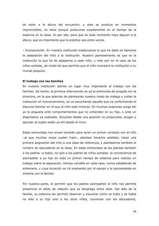   64	
  
de estar a la altura del encuentro, y este se produce en momentos
imprevisibles, no tiene porqué producirse exactamente en el tiempo de la
estancia en la clase. Es por ello, para que en todo momento haya alguien a la
altura, que es importante que la práctica sea entre varios.
- Incorporación. En nuestra institución trastocamos lo que ha dado en llamarse
la adaptación del niño a la institución. Nuestro planteamiento es que es la
institución la que ha de adaptarse a cada niño, y más aún en el caso de los
niños autistas, de modo tal que permita que el niño incorpore la institución a su
mundo psíquico.
El trabajo con las familias
En nuestra institución damos un lugar muy importante al trabajo con las
familias. De hecho, la primera intervención es ya la entrevista de acogida con la
directora, en la que además de plantearles nuestro modo de trabajo y visitar la
institución en funcionamiento, se va escuchando aquello que va conformando el
discurso familiar en el que el niño está inmerso. En muchas ocasiones surge ahí
ya la angustia ante comportamientos que no entienden en su hijo, o ante un
diagnóstico ya realizado. Escuchar desde una posición no prejuiciosa, acoger y
apuntar al sujeto están ya ahí desde el inicio.
Estas entrevistas nos sirven también para tener un primer contacto con el niño
–al que muchas veces suelen traer-, plantear horarios posibles, hacer una
primera asignación del niño a una clase de referencia, y plantearnos también el
número de educadores en la clase. En estas entrevistas se les plantea también
a los padres -a todos, no solo a los padres de niños autistas- la conveniencia de
acompañar a su hijo en todo un primer tiempo de estancia para realizar un
trabajo sobre la separación, tiempo variable en cada caso, nunca establecido de
antemano, y cuya duración se irá evaluando por el equipo y la psicoanalista en
sintonía con la familia.
Por nuestra parte, el permitir que los padres acompañen al niño nos permite
presenciar el estilo de relación que se despliega entre ellos. Del lado de la
familia, su estancia les permite observar y escuchar cómo se trata y se habla
no sólo a su hijo sino a los otros niños, conversar con los educadores,
 