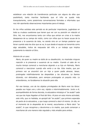 Sólo los niños ven con el corazón: buenas prácticas en educación infantil
	
   65	
  
establecer una relación de transferencia particular con alguno de ellos que
posibilitará, tanto marchar facilitando que el niño se quede más
tranquilamente, como posteriores conversaciones formales e informales que
nos irán aportando observaciones importantes para el trabajo.
En los niños autistas este periodo es de particular importancia, jugándose en
toda su crudeza cuestiones que tienen que ver con su posición en relación al
Otro. Así, nos encontramos tanto con niños que entran en crisis si la madre
desaparece de su campo de visión, como con niños que no hacen acuse de la
presencia o la ausencia de ésta, no siendo sino en un tiempo posterior que
lloran cuando esta les dice que se va, lo que desde el equipo se transmite como
algo saludable, índice de respuesta del niño a un trabajo que implica
justamente la relación al Otro.
Historia de un caso:
Mario, de quien su madre se dolía de su desafección, no mostraba ninguna
reacción a la presencia o ausencia de su madre. Cuando al cabo de no
mucho tiempo comenzó a marcharse dejando a su hijo en Patinete, Mario
comenzó a reaccionar cuando ella venía o se iba. Esta madre, que por
primera vez se encontró con un hijo a quien podía abrazar, besar,
prolongaba indefinidamente las despedidas y las efusiones. Le íbamos
diciendo, con delicadeza, pero siempre prolongaba un poquito más. Lo
entendíamos, no forzábamos la situación para ella.
Por ese tiempo, uno de los objetos privilegiados de Mario eran los libros:
pasaba sus hojas una y otra vez, rápida e interminablemente. Junto a él,
acompañándolo de forma discreta, la educadora introdujo el “se acabó” cada
vez que las hojas llegaban al final del libro. Al poco en esta misma actividad,
este niño, que no hablaba, se apropió del “se acabó”, que primero esperaba
de parte de la educadora, y que luego comenzó a decir él mismo. Un día, en
el momento de la despedida de la mamá, escuchamos a Mario decir “se
acabó”, lo que recogimos y devolvimos a la madre, que pudo comenzar a
marcharse de una manera más regulada y más amable para ambos.
 