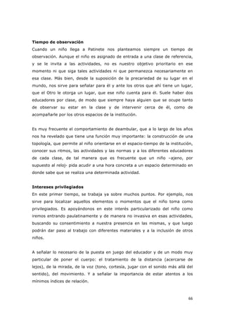   66	
  
Tiempo de observación
Cuando un niño llega a Patinete nos planteamos siempre un tiempo de
observación. Aunque el niño es asignado de entrada a una clase de referencia,
y se le invita a las actividades, no es nuestro objetivo prioritario en ese
momento ni que siga tales actividades ni que permanezca necesariamente en
esa clase. Más bien, desde la suposición de la precariedad de su lugar en el
mundo, nos sirve para señalar para él y ante los otros que ahí tiene un lugar,
que el Otro le otorga un lugar, que ese niño cuenta para él. Suele haber dos
educadores por clase, de modo que siempre haya alguien que se ocupe tanto
de observar su estar en la clase y de intervenir cerca de él, como de
acompañarle por los otros espacios de la institución.
Es muy frecuente el comportamiento de deambular, que a lo largo de los años
nos ha revelado que tiene una función muy importante: la construcción de una
topología, que permite al niño orientarse en el espacio-tiempo de la institución,
conocer sus ritmos, las actividades y las normas y a los diferentes educadores
de cada clase, de tal manera que es frecuente que un niño –ajeno, por
supuesto al reloj- pida acudir a una hora concreta a un espacio determinado en
donde sabe que se realiza una determinada actividad.
Intereses privilegiados
En este primer tiempo, se trabaja ya sobre muchos puntos. Por ejemplo, nos
sirve para localizar aquellos elementos o momentos que el niño toma como
privilegiados. Es apoyándonos en este interés particularizado del niño como
iremos entrando paulatinamente y de manera no invasiva en esas actividades,
buscando su consentimiento a nuestra presencia en las mismas, y que luego
podrán dar paso al trabajo con diferentes materiales y a la inclusión de otros
niños.
A señalar lo necesario de la puesta en juego del educador y de un modo muy
particular de poner el cuerpo: el tratamiento de la distancia (acercarse de
lejos), de la mirada, de la voz (tono, cortesía, jugar con el sonido más allá del
sentido), del movimiento. Y a señalar la importancia de estar atentos a los
mínimos índices de relación.
 