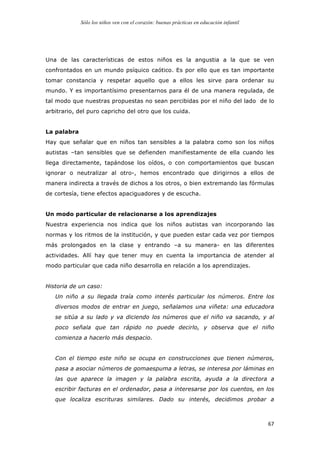 Sólo los niños ven con el corazón: buenas prácticas en educación infantil
	
   67	
  
Una de las características de estos niños es la angustia a la que se ven
confrontados en un mundo psíquico caótico. Es por ello que es tan importante
tomar constancia y respetar aquello que a ellos les sirve para ordenar su
mundo. Y es importantísimo presentarnos para él de una manera regulada, de
tal modo que nuestras propuestas no sean percibidas por el niño del lado de lo
arbitrario, del puro capricho del otro que los cuida.
La palabra
Hay que señalar que en niños tan sensibles a la palabra como son los niños
autistas –tan sensibles que se defienden manifiestamente de ella cuando les
llega directamente, tapándose los oídos, o con comportamientos que buscan
ignorar o neutralizar al otro-, hemos encontrado que dirigirnos a ellos de
manera indirecta a través de dichos a los otros, o bien extremando las fórmulas
de cortesía, tiene efectos apaciguadores y de escucha.
Un modo particular de relacionarse a los aprendizajes
Nuestra experiencia nos indica que los niños autistas van incorporando las
normas y los ritmos de la institución, y que pueden estar cada vez por tiempos
más prolongados en la clase y entrando –a su manera- en las diferentes
actividades. Allí hay que tener muy en cuenta la importancia de atender al
modo particular que cada niño desarrolla en relación a los aprendizajes.
Historia de un caso:
Un niño a su llegada traía como interés particular los números. Entre los
diversos modos de entrar en juego, señalamos una viñeta: una educadora
se sitúa a su lado y va diciendo los números que el niño va sacando, y al
poco señala que tan rápido no puede decirlo, y observa que el niño
comienza a hacerlo más despacio.
Con el tiempo este niño se ocupa en construcciones que tienen números,
pasa a asociar números de gomaespuma a letras, se interesa por láminas en
las que aparece la imagen y la palabra escrita, ayuda a la directora a
escribir facturas en el ordenador, pasa a interesarse por los cuentos, en los
que localiza escrituras similares. Dado su interés, decidimos probar a
 