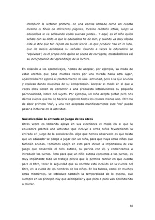   68	
  
introducir la lectura: primero, en una cartilla tomada como un cuento
localiza el título en diferentes páginas, localiza también letras, luego la
educadora le va señalando como suenan juntas… Y aquí, es el niño quien
señala con su dedo lo que la educadora ha de leer, y cuando va muy rápido
ésta le dice que tan rápido no puede leerlo –lo que produce risa en el niño,
que de nuevo acompasa su señalar. Cuando a veces la educadora se
“equivoca”, es el propio niño quien se ocupa de corregirla, mostrándonos así
su incorporación del aprendizaje de la lectura.
En relación a los aprendizajes, hemos de aceptar, por ejemplo, su modo de
estar atentos que pasa muchas veces por una mirada hacia otro lugar,
aparentemente ajenos al planteamiento de una actividad, pero a la que acuden
y realizan dando muestras de su comprensión. Aceptar el modo en el que a
veces ellos tienen de consentir a una propuesta introduciendo su pequeña
particularidad, índice del sujeto. Por ejemplo, un niño acepta pintar pero nos
damos cuenta que ha de hacerlo eligiendo todos los colores menos uno. Otro ha
de decir primero “no”, y una vez aceptado manifiestamente este “no” puede
pasar a incluirse en la actividad.
Socialización: la entrada en juego de los otros
Otras veces es tomando apoyo en sus elecciones el modo en el que la
educadora plantea una actividad que incluye a otros niños favoreciendo la
entrada en juego de la socialización. Algo que hemos observado es que basta
que un educador se ponga a jugar con un niño, para que haya otros niños que
también acudan. Tomamos apoyo en esto para incluir la importancia de ese
juego que desarrolla el niño autista, su pericia con él, y comenzamos a
introducir los turnos. Pero para que un niño autista consienta a los turnos, es
muy importante todo un trabajo previo que le permita confiar en que cuenta
para el Otro, tener la seguridad que su nombre está incluido en la cuenta del
Otro, en la rueda de los nombres de los niños. En los turnos, como en muchos
otros momentos, se introduce también la temporalidad de la espera, que
siempre en un principio hay que acompañar y que poco a poco van aprendiendo
a tolerar.
 