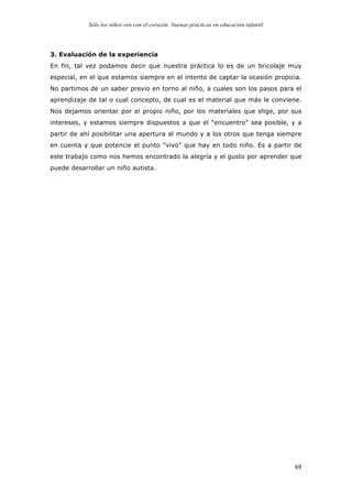 Sólo los niños ven con el corazón: buenas prácticas en educación infantil
	
   69	
  
3. Evaluación de la experiencia
En fin, tal vez podamos decir que nuestra práctica lo es de un bricolaje muy
especial, en el que estamos siempre en el intento de captar la ocasión propicia.
No partimos de un saber previo en torno al niño, a cuales son los pasos para el
aprendizaje de tal o cual concepto, de cual es el material que más le conviene.
Nos dejamos orientar por el propio niño, por los materiales que elige, por sus
intereses, y estamos siempre dispuestos a que el “encuentro” sea posible, y a
partir de ahí posibilitar una apertura al mundo y a los otros que tenga siempre
en cuenta y que potencie el punto “vivo” que hay en todo niño. Es a partir de
este trabajo como nos hemos encontrado la alegría y el gusto por aprender que
puede desarrollar un niño autista.
 