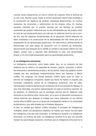 Sólo los niños ven con el corazón: buenas prácticas en educación infantil
	
   7	
  
muchas veces anteponemos un futuro incierto de nuestros niños al disfrute de
su día a día. Muchas veces, hasta la misma educación infantil está orientada a
la consecución de objetivos de carácter intelectual despreciando, en muchas
ocasiones, las emociones y sentimientos de los propios niños. En muchas
escuelas infantiles por la presión ejercida por las familias se enseñan
contenidos de carácter intelectual que no son demandados por los propios niños
en aras de una preparación para una vida que no sabemos cómo la van a vivir.
De ahí, que los objetivos fundamentales de la educación infantil debieran de
estar orientados a la construcción de la personalidad del niño antes que a la
preparación de los aprendizajes posteriores. Por este motivo, anteriormente se
denominaba con esta etapa de educación con el nombre de preescolar,
denominación que después de la LOGSE se cambió a educación infantil con dos
etapas: primer ciclo y segundo ciclo denotando en ella, una personalidad
propia, y no una simple preparación para los aprendizajes posteriores.
2. La inteligencia emocional.
La inteligencia emocional, como todos saben hoy, es un conjunto de dos
palabras que se refiere a la capacidad de conocer, valorar, reconocer y utilizar
las emociones y sentimientos propios y de los demás. Estas dos palabras fueron
creadas por dos psicólogos norteamericanos llama dos Salowey y Mayer
(1990). Sin embargo, fue Daniel Goleman (1997) quien puso en valor el
término de inteligencia emocional. Desde esa fecha ha habido en España dos
corrientes trabajando acerca de la inteligencia emocional. Una de ellas,
representada fundamentalmente por profesores de la Universidad de Málaga; la
otra más difundida, encuentra representación en todo el territorio nacional. Es
de destacar, la importancia que la psicología positiva del Dr Seligman está
teniendo en los últimos años. Ahora bien, en lo que a la educación emocional se
refiere tenemos que destacar el trabajo que viene realizando en los últimos
quince años el GROP, que es un grupo de investigación nacido en la universidad
de Barcelona y que está dirigido por el Profesor Bisquerra.
Si bien es verdad que Gadner (1983) introdujo el concepto de inteligencias
múltiples, desde una perspectiva didáctica ha habido que reducir los dos tipos
de inteligencia a los dos más conocidos: la inteligencia racional y la inteligencia
emocional. La primera de ellas, la inteligencia racional es la que nos permite
realizar los aprendizajes escolares, mientras que la inteligencia emocional es la
 