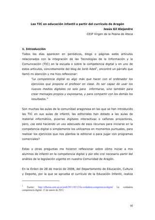   70	
  
Las TIC en educación infantil a partir del currículo de Aragón
Jesús Gil Alejandre
CEIP Virgen de la Peana de Ateca
1. Introducción
Todos los días aparecen en periódicos, blogs o páginas webs artículos
relacionados con la integración de las Tecnologías de la Información y la
Comunicación (TIC) en la escuela o sobre la competencia digital y en uno de
estos artículos, concretamente del blog de Jordi Adell1
, encontré un párrafo que
llamó mi atención y me hizo reflexionar:
“La competencia digital es algo más que hacer con el ordenador los
ejercicios que propone el profesor en clase. Es ser capaz de usar los
nuevos medios digitales no solo para informarse, sino también para
crear mensajes propios y expresarse, y para compartir con los demás los
resultados.”
Son muchas las aulas de la comunidad aragonesa en las que se han introducido
las TIC en sus aulas de infantil, las editoriales han dotado a las aulas de
material informático, pizarras digitales interactivas o cañones proyectores,
pero, ¿se está haciendo un uso adecuado de esos recursos para iniciarse en la
competencia digital o simplemente los utilizamos en momentos puntuales, para
realizar los ejercicios que nos plantea la editorial o para jugar con programas
comerciales?
Estas y otras preguntas me hicieron reflexionar sobre cómo iniciar a mis
alumnos de infantil en la competencia digital y por ello creí necesario partir del
análisis de la legislación vigente en nuestra Comunidad de Aragón.
En la Orden de 28 de marzo de 2008, del Departamento de Educación, Cultura
y Deporte, por la que se aprueba el currículo de la Educación Infantil, realiza
	
  	
  	
  	
  	
  	
  	
  	
  	
  	
  	
  	
  	
  	
  	
  	
  	
  	
  	
  	
  	
  	
  	
  	
  	
  	
  	
  	
  	
  	
  	
  	
  	
  	
  	
  	
  	
  	
  	
  	
  	
  	
  	
  	
  	
  	
  	
  	
  	
  	
  	
  	
  	
  	
  	
  	
  	
  	
  	
  	
  	
  
1
Fuente: http://elbonia.cent.uji.es/jordi/2011/03/13/la-verdadera-competencia-digital La verdadera
competencia digital. 13 de marzo de 2011.
	
  
 