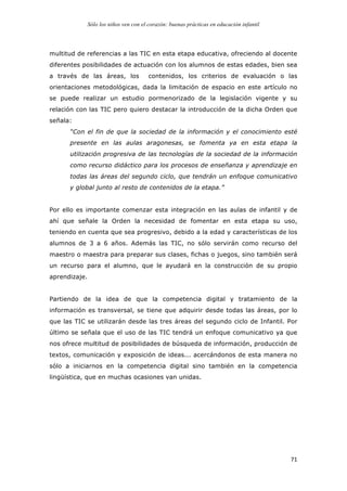 Sólo los niños ven con el corazón: buenas prácticas en educación infantil
	
   71	
  
multitud de referencias a las TIC en esta etapa educativa, ofreciendo al docente
diferentes posibilidades de actuación con los alumnos de estas edades, bien sea
a través de las áreas, los contenidos, los criterios de evaluación o las
orientaciones metodológicas, dada la limitación de espacio en este artículo no
se puede realizar un estudio pormenorizado de la legislación vigente y su
relación con las TIC pero quiero destacar la introducción de la dicha Orden que
señala:
“Con el fin de que la sociedad de la información y el conocimiento esté
presente en las aulas aragonesas, se fomenta ya en esta etapa la
utilización progresiva de las tecnologías de la sociedad de la información
como recurso didáctico para los procesos de enseñanza y aprendizaje en
todas las áreas del segundo ciclo, que tendrán un enfoque comunicativo
y global junto al resto de contenidos de la etapa.”
Por ello es importante comenzar esta integración en las aulas de infantil y de
ahí que señale la Orden la necesidad de fomentar en esta etapa su uso,
teniendo en cuenta que sea progresivo, debido a la edad y características de los
alumnos de 3 a 6 años. Además las TIC, no sólo servirán como recurso del
maestro o maestra para preparar sus clases, fichas o juegos, sino también será
un recurso para el alumno, que le ayudará en la construcción de su propio
aprendizaje.
Partiendo de la idea de que la competencia digital y tratamiento de la
información es transversal, se tiene que adquirir desde todas las áreas, por lo
que las TIC se utilizarán desde las tres áreas del segundo ciclo de Infantil. Por
último se señala que el uso de las TIC tendrá un enfoque comunicativo ya que
nos ofrece multitud de posibilidades de búsqueda de información, producción de
textos, comunicación y exposición de ideas... acercándonos de esta manera no
sólo a iniciarnos en la competencia digital sino también en la competencia
lingüística, que en muchas ocasiones van unidas.
 