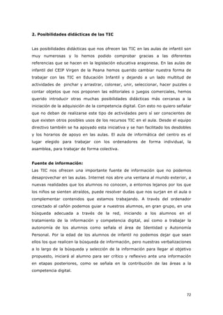   72	
  
2. Posibilidades didácticas de las TIC
Las posibilidades didácticas que nos ofrecen las TIC en las aulas de infantil son
muy numerosas y lo hemos podido comprobar gracias a las diferentes
referencias que se hacen en la legislación educativa aragonesa. En las aulas de
infantil del CEIP Virgen de la Peana hemos querido cambiar nuestra forma de
trabajar con las TIC en Educación Infantil y dejando a un lado multitud de
actividades de pinchar y arrastrar, colorear, unir, seleccionar, hacer puzzles o
contar objetos que nos proponen las editoriales o juegos comerciales, hemos
querido introducir otras muchas posibilidades didácticas más cercanas a la
iniciación de la adquisición de la competencia digital. Con esto no quiero señalar
que no deban de realizarse este tipo de actividades pero sí ser conscientes de
que existen otros posibles usos de los recursos TIC en el aula. Desde el equipo
directivo también se ha apoyado esta iniciativa y se han facilitado los desdobles
y los horarios de apoyo en las aulas. El aula de informática del centro es el
lugar elegido para trabajar con los ordenadores de forma individual, la
asamblea, para trabajar de forma colectiva.
Fuente de información:
Las TIC nos ofrecen una importante fuente de información que no podemos
desaprovechar en las aulas. Internet nos abre una ventana al mundo exterior, a
nuevas realidades que los alumnos no conocen, a entornos lejanos por los que
los niños se sienten atraídos, puede resolver dudas que nos surjan en el aula o
complementar contenidos que estamos trabajando. A través del ordenador
conectado al cañón podemos guiar a nuestros alumnos, en gran grupo, en una
búsqueda adecuada a través de la red, iniciando a los alumnos en el
tratamiento de la información y competencia digital, así como a trabajar la
autonomía de los alumnos como señala el área de Identidad y Autonomía
Personal. Por la edad de los alumnos de infantil no podemos dejar que sean
ellos los que realicen la búsqueda de información, pero nuestras verbalizaciones
a lo largo de la búsqueda y selección de la información para llegar al objetivo
propuesto, iniciará al alumno para ser crítico y reflexivo ante una información
en etapas posteriores, como se señala en la contribución de las áreas a la
competencia digital.
 