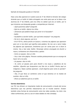 Sólo los niños ven con el corazón: buenas prácticas en educación infantil
	
   73	
  
Ejemplo de búsqueda guiada en Internet:
Hace unos días apareció en nuestro aula de 1º de infantil el director del colegio
diciendo que un bufón le había entregado una carta para que se la diese a los
alumnos de 1º de Infantil, pero los niños no sabían qué era un bufón, por lo
que iniciamos una búsqueda guiada y compartida por Internet:
- ¿Qué queremos saber?-pregunté.
- Qué es un bufón- dijeron los niños.
- ¿Entonces qué palabra tengo que poner en el buscador?
- Bufón
- Ayudadme a escribir bufón, ¿por qué letra empieza?- les pregunto.
- Por la b- dicen algunos- pon la b.
- B-U-F-Ó-N y ahora pincho en buscar y veremos las páginas que aparecen
para ver si nos dicen qué significa esta palabra. No nos van a servir todas
las páginas que aparezcan, tendremos que ver varias para ver si dicen lo
mismo. Voy a leer esta: Bufón: Personaje cómico encargado de divertir a
reyes y cortesanos con chocarrerías y gestos.
- Como un payaso- dice un niño
- Voy a leer otra página: Persona vestida grotescamente que se encarga de
hacer reír a la corte.
- Un payaso- dice el niño.
- Sí, como un payaso pero para divertir a los reyes y caballeros de los
castillos. ¿Queréis que busquemos una foto de un bufón? Pincho aquí en
imágenes y fijaos cuántas aparecen. ¿Cuál elegimos para verla en grande?-
les pregunto.
- Ese, el que lleva un sombrero como el que tenemos en la maleta de
cuentos- dice un niño.
- Ahora ya sabemos qué es un bufón.
Correo electrónico
Las TIC nos ofrecen un importante medio de comunicación a través del correo
electrónico que nos permite relacionarnos con el mundo exterior. Existen
también otras formas de comunicación como las redes sociales, los chat o las
vídeo-conferencias, pero su uso en estas edades es más complejo.
 