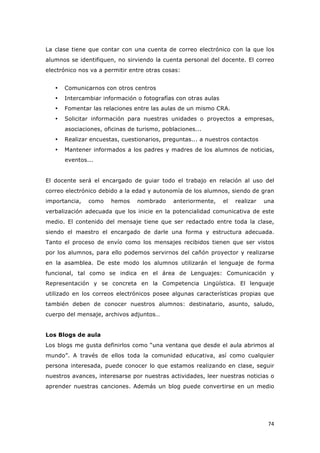   74	
  
La clase tiene que contar con una cuenta de correo electrónico con la que los
alumnos se identifiquen, no sirviendo la cuenta personal del docente. El correo
electrónico nos va a permitir entre otras cosas:
• Comunicarnos con otros centros
• Intercambiar información o fotografías con otras aulas
• Fomentar las relaciones entre las aulas de un mismo CRA.
• Solicitar información para nuestras unidades o proyectos a empresas,
asociaciones, oficinas de turismo, poblaciones...
• Realizar encuestas, cuestionarios, preguntas... a nuestros contactos
• Mantener informados a los padres y madres de los alumnos de noticias,
eventos...
El docente será el encargado de guiar todo el trabajo en relación al uso del
correo electrónico debido a la edad y autonomía de los alumnos, siendo de gran
importancia, como hemos nombrado anteriormente, el realizar una
verbalización adecuada que los inicie en la potencialidad comunicativa de este
medio. El contenido del mensaje tiene que ser redactado entre toda la clase,
siendo el maestro el encargado de darle una forma y estructura adecuada.
Tanto el proceso de envío como los mensajes recibidos tienen que ser vistos
por los alumnos, para ello podemos servirnos del cañón proyector y realizarse
en la asamblea. De este modo los alumnos utilizarán el lenguaje de forma
funcional, tal como se indica en el área de Lenguajes: Comunicación y
Representación y se concreta en la Competencia Lingüística. El lenguaje
utilizado en los correos electrónicos posee algunas características propias que
también deben de conocer nuestros alumnos: destinatario, asunto, saludo,
cuerpo del mensaje, archivos adjuntos…
Los Blogs de aula
Los blogs me gusta definirlos como “una ventana que desde el aula abrimos al
mundo”. A través de ellos toda la comunidad educativa, así como cualquier
persona interesada, puede conocer lo que estamos realizando en clase, seguir
nuestros avances, interesarse por nuestras actividades, leer nuestras noticias o
aprender nuestras canciones. Además un blog puede convertirse en un medio
 