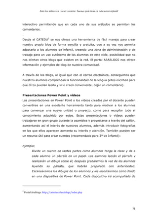 Sólo los niños ven con el corazón: buenas prácticas en educación infantil
	
   75	
  
interactivo permitiendo que en cada uno de sus artículos se permitan los
comentarios.
.
Desde el CATEDU2
se nos ofrece una herramienta de fácil manejo para crear
nuestro propio blog de forma sencilla y gratuita, que a su vez nos permite
adaptarla a los alumnos de infantil, creando una zona de administración y de
trabajo para un uso autónomo de los alumnos de este ciclo, posibilidad que no
nos ofertan otros blogs que existen en la red. El portal ARABLOGS nos ofrece
información y ejemplos de blog de nuestra comunidad.
A través de los blogs, al igual que con el correo electrónico, conseguimos que
nuestros alumnos comprendan la funcionalidad de la lengua (ellos escriben para
que otros puedan leerlo y si lo creen conveniente, dejar un comentario).
Presentaciones Power Point y vídeos
Las presentaciones en Power Point o los vídeos creados por el docente pueden
convertirse en una excelente herramienta tanto para motivar a los alumnos
para comenzar una nueva unidad o proyecto, como para recopilar todo el
conocimiento adquirido por estos. Estas presentaciones o vídeos pueden
trabajarse en gran grupo durante la asamblea y proyectarse a través del cañón,
aumentando así el interés de nuestros alumnos, además introducir fotografías
en las que ellos aparecen aumenta su interés y atención. También pueden ser
un recurso útil para crear cuentos (recomendado para 3º de Infantil):
Ejemplo:
Divide un cuento en tantas partes como alumnos tenga la clase y da a
cada alumno un párrafo en un papel. Los alumnos leerán el párrafo y
realizarán un dibujo sobre él, después grabaremos la voz de los alumnos
leyendo su párrafo, que habrán preparado con anterioridad.
Escanearemos los dibujos de los alumnos y los insertaremos como fondo
en una diapositiva de Power Point. Cada diapositiva irá acompañada de
	
  	
  	
  	
  	
  	
  	
  	
  	
  	
  	
  	
  	
  	
  	
  	
  	
  	
  	
  	
  	
  	
  	
  	
  	
  	
  	
  	
  	
  	
  	
  	
  	
  	
  	
  	
  	
  	
  	
  	
  	
  	
  	
  	
  	
  	
  	
  	
  	
  	
  	
  	
  	
  	
  	
  	
  	
  	
  	
  	
  	
  
2
	
  Portal	
  Arablogs:	
  http://catedu.es/arablogs/index.php	
  
	
  
 