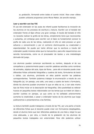   76	
  
su grabación, formando entre todas el cuento inicial. Para crear vídeos
pueden utilizarse programas como Movie Maker, de sencillo manejo.
Leer y escribir con las TIC
El uso del ordenador en las aulas de infantil puede facilitarnos la iniciación de
los alumnos en los procesos de escritura y lectura. Escribir con el teclado del
ordenador frente al lápiz ofrece una gran ventaja. A través del teclado el niño
no necesita realizar la grafía de las letras, simplemente tiene que reconocerlas
y pulsarlas, sin embargo para escribir con el lápiz es fundamental conocer la
grafía de cada una de las letras, realizando el niño en este proceso un gran
esfuerzo y concentración y por el contrario disminuyendo su creatividad y
espontaneidad. Se puede por tanto afirmar que la escritura a través del
ordenador puede iniciarse antes que la manuscrita y para ello requeriremos una
sencilla herramienta, como es el procesador de textos y una metodología
derivada del juego.
Los alumnos pueden comenzar escribiendo su nombre, después el de sus
compañeros y posteriormente pasar a escribir palabras sencillas como nombres
de animales, objetos del aula, tipos de flores… para ello el docente puede crear
diferentes fichas utilizando fotografías y cuadros de texto, formularios de texto
o tablas. Los alumnos, pinchando en ellos podrán escribir las palabras
correspondientes. También podemos trabajar la enumeración a través de una
fotografía (ej. Un paisaje, una calle, una casa) y cuadro de texto o formulario,
donde los alumnos puedan enumerar lo que en ellas se ve, o con este mismo
tipo de ficha iniciar en la descripción de fotografías. Otra posibilidad es rellenar
huecos en pequeños textos relacionados con los temas que se traten en clase o
escribir cuentos en parejas, ya que como se ha señalado anteriormente
aumenta la creatividad, o pasar a ordenador textos de los alumnos que luego
publicaremos o presentaremos a las familias.
La lectura también puede trabajarse a través de las TIC, por una parte a través
de diferentes fichas que el docente puede crear con formularios desplegables,
donde el alumno tiene que leer diferentes palabras de una lista y elegir la que
crea adecuada, y por otra, a través de la grabación de los alumnos de
pequeños textos trabajados con anterioridad. Para ello podemos utilizar
 