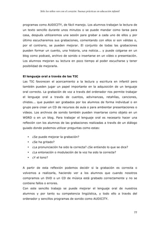 Sólo los niños ven con el corazón: buenas prácticas en educación infantil
	
   77	
  
programas como AUDICITY, de fácil manejo. Los alumnos trabajan la lectura de
un texto sencillo durante unos minutos o se puede mandar como tarea para
casa, después utilizaremos una sesión para grabar a cada uno de ellos y por
último escucharemos sus grabaciones, comentando con ellos si son válidas o,
por el contrario, se pueden mejorar. El conjunto de todas las grabaciones
pueden formar un cuento, una historia, una noticia... y puede colgarse en un
blog como podcast, archivo de sonido o insertarse en un vídeo o presentación.
Los alumnos mejoran su lectura en poco tiempo al poder escucharse y tener
posibilidad de mejorarla.
El lenguaje oral a través de las TIC
Las TIC favorecen el acercamiento a la lectura y escritura en infantil pero
también pueden jugar un papel importante en la adquisición de un lenguaje
oral correcto. La grabación de voz a través del ordenador nos permite trabajar
el lenguaje oral a través de cuentos, adivinanzas, retahílas, canciones,
chistes... que pueden ser grabados por los alumnos de forma individual o en
grupo para crear un CD de recursos de aula o para ambientar presentaciones o
vídeos. Los archivos de sonido también pueden insertarse como objeto en un
WORD o en un blog. Para trabajar el lenguaje oral es necesario hacer una
reflexión con los alumnos de las grabaciones realizadas a través de un diálogo
guiado donde podemos utilizar preguntas como estas:
• ¿Se puede mejorar la grabación?
• ¿Se ha gritado?
• ¿La pronunciación ha sido la correcta? ¿Se entiendo lo que se dice?
• ¿La entonación o modulación de la voz ha sido la correcta?
• ¿Y el tono?
A partir de esta reflexión podemos decidir si la grabación es correcta o
volvemos a realizarla, haciendo ver a los alumnos que cuando nosotros
compramos un DVD o un CD de música está grabado correctamente y no se
contiene fallos o errores.
Con este sencillo trabajo se puede mejorar el lenguaje oral de nuestros
alumnos y por tanto su competencia lingüística, y todo ello a través del
ordenador y sencillos programas de sonido como AUDICITY.
 