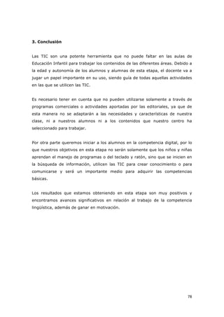  78	
  
3. Conclusión
Las TIC son una potente herramienta que no puede faltar en las aulas de
Educación Infantil para trabajar los contenidos de las diferentes áreas. Debido a
la edad y autonomía de los alumnos y alumnas de esta etapa, el docente va a
jugar un papel importante en su uso, siendo guía de todas aquellas actividades
en las que se utilicen las TIC.
Es necesario tener en cuenta que no pueden utilizarse solamente a través de
programas comerciales o actividades aportadas por las editoriales, ya que de
esta manera no se adaptarán a las necesidades y características de nuestra
clase, ni a nuestros alumnos ni a los contenidos que nuestro centro ha
seleccionado para trabajar.
Por otra parte queremos iniciar a los alumnos en la competencia digital, por lo
que nuestros objetivos en esta etapa no serán solamente que los niños y niñas
aprendan el manejo de programas o del teclado y ratón, sino que se inicien en
la búsqueda de información, utilicen las TIC para crear conocimiento o para
comunicarse y será un importante medio para adquirir las competencias
básicas.
Los resultados que estamos obteniendo en esta etapa son muy positivos y
encontramos avances significativos en relación al trabajo de la competencia
lingüística, además de ganar en motivación.
 