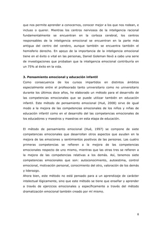   8	
  
que nos permite aprender a conocernos, conocer mejor a los que nos rodean, e
incluso o querer. Mientras los centros nerviosos de la inteligencia racional
fundamentalmente se encuentran en la corteza cerebral, los centros
responsables de la inteligencia emocional se encuentran en la parte más
antigua del centro del cerebro, aunque también se encuentra también el
hemisferio derecho. En apoyo de la importancia de la inteligencia emocional
tiene en el éxito o vital en las personas, Daniel Goleman llevó a cabo una serie
de investigaciones que probaban que la inteligencia emocional contribuiría en
un 75% al éxito en la vida.
3. Pensamiento emocional y educación infantil
Como consecuencia de los cursos impartidos en distintos ámbitos
especialmente entre el profesorado tanto universitario como no universitario
durante los últimos doce años, he elaborado un método para el desarrollo de
las competencias emocionales que se puede utilizar también en educación
infantil. Este método de pensamiento emocional (Hué, 2008) sirve de igual
modo a la mejora de las competencias emocionales de los niños y niñas de
educación infantil como en el desarrollo del las competencias emocionales de
los educadores y maestros y maestras en esta etapa de educación.
El método de pensamiento emocional (Hué, 1997) se compone de siete
competencias emocionales que desarrollan otros aspectos que ayuden en la
mejora de las emociones y sentimientos positivos de las personas. Las cuatro
primeras competencias se refieren a la mejora de las competencias
emocionales respecto de uno mismo, mientras que las otras tres se refieren a
la mejora de las competencias relativas a los demás. Así, tenemos siete
competencias emocionales que son: autoconocimiento, autoestima, control
emocional, motivación personal, conocimiento del otro, valoración de los demás
y liderazgo.
Ahora bien, este método no está pensado para a un aprendizaje de carácter
intelectual lógicamente, sino que este método se tiene que enseñar y aprender
a través de ejercicios emocionales y específicamente a través del método
dramatización emocional también creado por mí mismo.
 