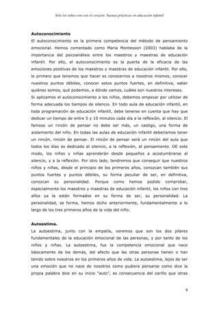 Sólo los niños ven con el corazón: buenas prácticas en educación infantil
	
   9	
  
Autoconocimiento
El autoconocimiento es la primera competencia del método de pensamiento
emocional. Hemos comentado como María Montessori (2003) hablaba de la
importancia del psicoanálisis entre los maestros y maestras de educación
infantil. Por ello, el autoconocimiento es la puerta de la eficacia de las
emociones positivas de los maestros y maestras de educación infantil. Por ello,
lo primero que tenemos que hacer es conocernos a nosotros mismos, conocer
nuestros puntos débiles, conocer estos puntos fuertes, en definitiva, saber
quiénes somos, qué podemos, a dónde vamos, cuáles son nuestros intereses.
Si aplicamos el autoconocimiento a los niños, debemos empezar por utilizar de
forma adecuada los tiempos de silencio. En todo aula de educación infantil, en
toda programación de educación infantil, debe tenerse en cuenta que hay que
dedicar un tiempo de entre 5 y 10 minutos cada día a la reflexión, al silencio. El
famoso un rincón de pensar no debe ser más, un castigo, una forma de
aislamiento del niño. En todas las aulas de educación infantil deberíamos tener
un rincón, rincón de pensar. El rincón de pensar será un rincón del aula que
todos los días es dedicado al silencio, a la reflexión, al pensamiento. DE este
modo, los niños y niñas aprenderán desde pequeños a acostumbrarse al
silencio, y a la reflexión. Por otro lado, tendremos que conseguir que nuestros
niños y niñas, desde el principio de los primeros años, conozcan también sus
puntos fuertes y puntos débiles, su forma peculiar de ser, en definitiva,
conozcan su personalidad. Porque como hemos podido comprobar,
especialmente los maestros y maestras de educación infantil, los niños con tres
años ya la están formados en su forma de ser, su personalidad. La
personalidad, se forma, hemos dicho anteriormente, fundamentalmente a lo
largo de los tres primeros años de la vida del niño.
Autoestima.
La autoestima, junto con la empatía, veremos que son los dos pilares
fundamentales de la educación emocional de las personas, y por tanto de los
niños y niñas. La autoestima, fue la competencia emocional que nace
básicamente de los demás, del afecto que las otras personas tienen o han
tenido sobre nosotros en los primeros años de vida. La autoestima, lejos de ser
una emoción que no nace de nosotros como pudiera pensarse como dice la
propia palabra dice en su inicio “auto”, es consecuencia del cariño que otras
 