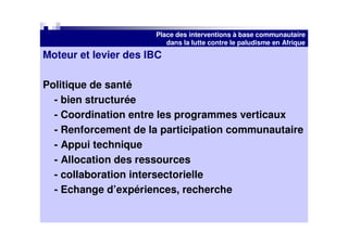 Place des interventions à base communautaire
                         dans la lutte contre le paludisme en Afrique
Moteur et levier des IBC

Politique de santé
  - bien structurée
  - Coordination entre les programmes verticaux
  - Renforcement de la participation communautaire
  - Appui technique
  - Allocation des ressources
  - collaboration intersectorielle
  - Echange d’expériences, recherche
 