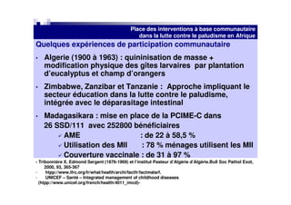 Place des interventions à base communautaire
                                                 dans la lutte contre le paludisme en Afrique
Quelques expériences de participation communautaire
•   Algerie (1900 à 1963) : quininisation de masse +
    modification physique des gîtes larvaires par plantation
    d’eucalyptus et champ d’orangers
•   Zimbabwe, Zanzibar et Tanzanie : Approche impliquant le
    secteur éducation dans la lutte contre le paludisme,
    intégrée avec le déparasitage intestinal
•   Madagasikara : mise en place de la PCIME-C dans
    26 SSD/111 avec 252800 bénéficiaires
         AME                  : de 22 à 58,5 %
         Utilisation des MII   : 78 % ménages utilisent les MII
         Couverture vaccinale : de 31 à 97 %
- Tribonnière X. Edmond Sergent (1876-1969) et l’institut Pasteur d’Algérie d’Algérie.Bull Soc Pathol Exot,
     2000, 93, 365-367
-     htpp://www.ifrc.org/fr/what/health/archi/factfr/factmalarf.
-     UNICEF – Santé – Integrated management of childhood diseases
  (htpp://www.unicef.org/french/health/4011_imcd)-
 