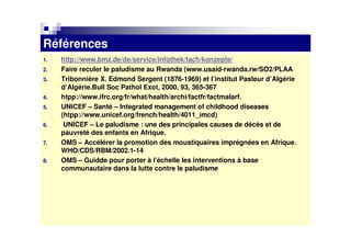 Références
1.   http://www.bmz.de/de/service/infothek/fach/konzepte/
2.   Faire reculer le paludisme au Rwanda (www.usaid-rwanda.rw/SO2/PLAA
3.   Tribonnière X. Edmond Sergent (1876-1969) et l’institut Pasteur d’Algérie
     d’Algérie.Bull Soc Pathol Exot, 2000, 93, 365-367
4.   htpp://www.ifrc.org/fr/what/health/archi/factfr/factmalarf.
5.   UNICEF – Santé – Integrated management of childhood diseases
     (htpp://www.unicef.org/french/health/4011_imcd)
6.    UNICEF – Le paludisme : une des principales causes de décès et de
     pauvreté des enfants en Afrique.
7.   OMS – Accélérer la promotion des moustiquaires imprégnées en Afrique.
     WHO/CDS/RBM/2002.1-14
8.   OMS – Guidde pour porter à l’échelle les interventions à base
     communautaire dans la lutte contre le paludisme
 