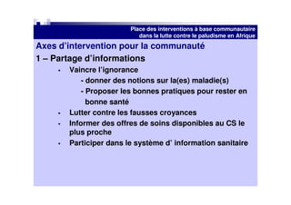 Place des interventions à base communautaire
                           dans la lutte contre le paludisme en Afrique
Axes d’intervention pour la communauté
1 – Partage d’informations
       Vaincre l’ignorance
           - donner des notions sur la(es) maladie(s)
           - Proposer les bonnes pratiques pour rester en
             bonne santé
       Lutter contre les fausses croyances
       Informer des offres de soins disponibles au CS le
       plus proche
       Participer dans le système d’ information sanitaire
 