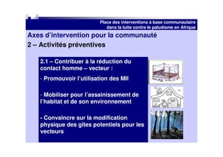 Place des interventions à base communautaire
                             dans la lutte contre le paludisme en Afrique
Axes d’intervention pour la communauté
2 – Activités préventives

   2.1 – Contribuer à la réduction du
   contact homme – vecteur :
   - Promouvoir l’utilisation des MII

   - Mobiliser pour l’assainissement de
   l’habitat et de son environnement

   - Convaincre sur la modification
   physique des gîtes potentiels pour les
   vecteurs
 
