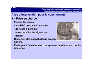 Place des interventions à base communautaire
                            dans la lutte contre le paludisme en Afrique
Axes d’intervention pour la communauté
3 – Prise en charge
 Former les mères
 - à la PEC précoce d’un accès
   de fièvre à domicile
  - à reconnaître les signes de
   danger
 Dispenser des antipaludéens préconisés par le programme
 national
 Participer à l’amélioration du système de référence / contre
 référence
 