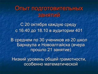 Опыт подготовительных занятий С 20 октября каждую среду  с 16.40 до 18.10 в аудитории 401 В среднем по 30 учеников из 20 школ Барнаула и Новоалтайска (вчера прошло 21 занятие) Низкий уровень общей грамотности, особенно математической 