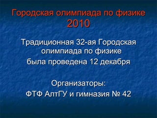 Городская олимпиада по физике  2010 Традиционная 32-ая Городская олимпиада по физике была проведена 12 декабря Организаторы: ФТФ АлтГУ и гимназия № 42 