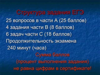 Структура задания ЕГЭ 25 вопросов в части А (25 баллов) 4 задания части В (8 баллов) 6 задач части С (18 баллов) Продолжительность экзамена 240 минут (часа) Сумма баллов (процент выполнения задания) не равна цифрам в сертификате! 