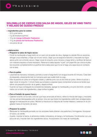 SOLOMILLO DE CIERVO CON SALSA DE HIGOS, GELÉE DE VINO TINTO
 Y HELADO DE QUESO FRESCO

 > ingredientes para la cookie:
   · 52,5 g de harina
   · 5 g de levadura químico
   · 10 g de mango liofilizado Tradíssimo
   · 15 g de piezas de frambuesa Tradíssimo
   · una pizca de sal



 > elaboración:
   > Preparar la salsa de higos secos:
   · Fundir la mantequilla a fuego lento en un cazo con el aceite de oliva. Agregar la cebolla frita en escamas,
     rehogar unos instantes y mojar con el vino rancio. Dejar que se evapore el alcohol y mezclarle los higos
     secos junto con el fondo oscuro. Dejar cocer el conjunto unos minutos a fuego lento y rectificar de textura
     con maicena express si fuera necesario. Reservar la salsa tapada “a piel” con papel film (se coloca el plás-
     tico tocando completamente la superficie de la salsa para que no se le haga una capa dura en contacto
     con el aire).

   > Para la gelée:
   · Lavar bien la manzana, trocearla y ponerla a cocer a fuego lento con el agua durante 30 minutos. Colar bien
     el preparado, presionando bien la manzana para que suelte todo su jugo.
   · Diluir la pectina en polvo en el líquido colado y caliente junto con el vino tinto en polvo. Verter el azúcar y
     dejar cocer el conjunto 1 minuto hasta que empiece a espesar (para comprobar la textura se tendrá que
     retirar una pequeña porción de la gelée y dejarla enfriar).
   · Cuando se haya conseguido la consistencia deseada, agregar la mantequilla y el zumo de limón, emulsio-
     narlos con el resto de ingredientes y dejar enfriar la gelée.

   > Para el helado de queso fresco:
   · Calentar la leche con la nata. Una vez que haya arrancado el hervor, retirar la mezcla del fuego y mezclarla
     con las yemas blanqueadas junto al azúcar. Una vez que todos los ingredientes estén bien amalgamados,
     agregar el mascarpone en polvo. Montar la mezcla en la máquina de montar helados y reservar en el con-
     gelador hasta el momento de servir.

   > Preparar la cookie:
   · Blanquear la mantequilla pomada con los azúcares hasta obtener una pasta lisa y homogenea. Incorporar
     el huevo y la vainilla.
   · A parte, mezclar la harina, la almendra molida, la levadura, el mango y la frambuesa. Condimentar con una
     pizca de sal y mezclar bien los ingredientes secos. Incorporarlos a la masa de mantequilla.


                                                                                                                 2/3


C/ Tarragona 106 · 08015 Barcelona · T 93 226 08 02

www.tradissimo.es
 