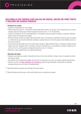 SOLOMILLO DE CIERVO CON SALSA DE HIGOS, GELÉE DE VINO TINTO
 Y HELADO DE QUESO FRESCO

   > Preparar la cookie:
   · Disponer el preparado en una manga.
   · Hacer bolas de masa de 1 centímetro aproximadamente sobre una sil pad. Con la ayuda de una cuchara
     mojada, alisar las bolas para obtener pequeños círculos de 3- 4 cm de diámetro.
   · Cocer las cookies en el horno precalentado a 140 grados hasta que estén doradas y crujientes. Dejarlas
     enfriar antes de retirarlas de la silpad.
   · Eliminar la grasa, la piel y la cadena del solomillo de ciervo. Envolverlo en papel film de forma que nos quede
     un cilindro en el que la carne esté bien apretada y quede toda con el mismo grosor. Esto facilitará una coc-
     ción más uniforme.
   · Cortar trozos de solomillo de unos 6 centímetros de altura. Salpimentarlos bien y untarlos en aceite de oliva
     virgen extra. Sin quitarles el film, marcarlos, sólo por los extremos, en una plancha o sartén. Acabar la coc-
     ción en el horno a 250 grados centígrados durante unos 3-4 minutos.
   · Decantar y secar ligeramente con papel absorbente.

   > Montaje del plato:
   · Disponer una base de cookie. Colocarle encima un trozo de solomillo. Al lado, hacer un pequeño cordón
     de salsa de higos.
   · Acompañar de una lágrima de gelée de vino tinto (si estuviera muy dura, se pueda calentar ligeramente).
   · Colocar un poco de higo liofilizado de Tradíssimo sobre la base del plato y disponerle la quenelle
     de queso fresco encima. Servir inmediatamente.

 *** Opcionalmente se puede usar solomillo de otras carnes.

 *** Recomendamos el de buey o el de cerdo Ibérico por su potencia de sabor.




                                                                                                                 3/3


C/ Tarragona 106 · 08015 Barcelona · T 93 226 08 02

www.tradissimo.es
 