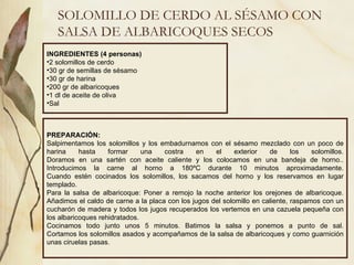 SOLOMILLO DE CERDO AL SÉSAMO CON SALSA DE ALBARICOQUES SECOS INGREDIENTES (4 personas) 2 solomillos de cerdo 30 gr de semillas de sésamo 30 gr de harina  200 gr de albaricoques 1 dl de aceite de oliva Sal PREPARACIÓN: Salpimentamos los solomillos y los embadurnamos con el sésamo mezclado con un poco de harina hasta formar una costra en el exterior de los solomillos. Doramos en una sartén con aceite caliente y los colocamos en una bandeja de horno.. Introducimos la carne al horno a 180ºC durante 10 minutos aproximadamente. Cuando estén cocinados los solomillos, los sacamos del horno y los reservamos en lugar templado. Para la salsa de albaricoque: Poner a remojo la noche anterior los orejones de albaricoque. Añadimos el caldo de carne a la placa con los jugos del solomillo en caliente, raspamos con un cucharón de madera y todos los jugos recuperados los vertemos en una cazuela pequeña con los albaricoques rehidratados. Cocinamos todo junto unos 5 minutos. Batimos la salsa y ponemos a punto de sal. Cortamos los solomillos asados y acompañamos de la salsa de albaricoques y como guarnición unas ciruelas pasas. 