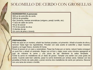 SOLOMILLO DE CERDO CON GROSELLAS INGREDIENTES (4 personas) 800 gr de solomillo de cerdo 200 gr de grosellas Sal, pimienta, hierbas aromáticas (orégano, perejil, tomillo, etc) 1 taza de caldo de carne 30 gr de azúcar 75 ml de aceite de oliva 2 dientes de ajo Un corro de jerez o brandy PREPARACIÓN: Pelar los ajos en un mortero, añadir las hierbas picadas y el pimentón. Añadir el aceite de oliva y remover hasta ligar los ingredientes. Pincelar con este aceite el solomillo y dejar macerar, tapado y en lugar fresco, durante 24 horas. Poner el azúcar en un cazo y caramelizar. Pasar las frutas por un tamiz, reducir hasta conseguir un puré fino y añadir al caramelo. Regar con el licor y dejar cocer unos minutos agregando el jugo de macerar la carne y una pizca de sal. Mantener la salsa templada.  Cortar la carne en medallones de un dedo de grosor. Templar una sartén con unas gotas de aceite. Cuando esté bien caliente, pasar la carne dorándola por ambas caras. Salsear con las grosellas el fondo de cada plato y poner encima dos medallones de cerdo por persona. Decorar con una rama de romero o tomillo. 