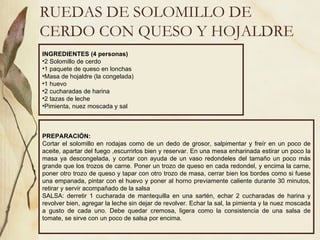 RUEDAS DE SOLOMILLO DE CERDO CON QUESO Y HOJALDRE INGREDIENTES (4 personas) 2 Solomillo de cerdo 1 paquete de queso en lonchas Masa de hojaldre (la congelada) 1 huevo 2 cucharadas de harina 2 tazas de leche Pimienta, nuez moscada y sal PREPARACIÓN: Cortar el solomillo en rodajas como de un dedo de grosor, salpimentar y freír en un poco de aceite, apartar del fuego ,escurrirlos bien y reservar. En una mesa enharinada estirar un poco la masa ya descongelada, y cortar con ayuda de un vaso redondeles del tamaño un poco más grande que los trozos de carne. Poner un trozo de queso en cada redondel, y encima la carne, poner otro trozo de queso y tapar con otro trozo de masa, cerrar bien los bordes como si fuese una empanada, pintar con el huevo y poner al horno previamente caliente durante 30 minutos, retirar y servir acompañado de la salsa  SALSA: derretir 1 cucharada de mantequilla en una sartén, echar 2 cucharadas de harina y revolver bien, agregar la leche sin dejar de revolver. Echar la sal, la pimienta y la nuez moscada a gusto de cada uno. Debe quedar cremosa, ligera como la consistencia de una salsa de tomate, se sirve con un poco de salsa por encima. 