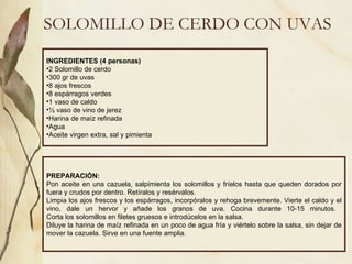 SOLOMILLO DE CERDO CON UVAS INGREDIENTES (4 personas) 2 Solomillo de cerdo 300 gr de uvas 8 ajos frescos 8 espárragos verdes 1 vaso de caldo ½ vaso de vino de jerez Harina de maíz refinada Agua Aceite virgen extra, sal y pimienta PREPARACIÓN: Pon aceite en una cazuela, salpimienta los solomillos y fríelos hasta que queden dorados por fuera y crudos por dentro. Retíralos y resérvalos.  Limpia los ajos frescos y los espárragos, incorpóralos y rehoga brevemente. Vierte el caldo y el vino, dale un hervor y añade los granos de uva. Cocina durante 10-15 minutos.  Corta los solomillos en filetes gruesos e introdúcelos en la salsa. Diluye la harina de maíz refinada en un poco de agua fría y viértelo sobre la salsa, sin dejar de mover la cazuela. Sirve en una fuente amplia.  