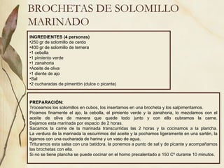 BROCHETAS DE SOLOMILLO MARINADO INGREDIENTES (4 personas) 250 gr de solomillo de cerdo 400 gr de solomillo de ternera 1 cebolla 1 pimiento verde 1 zanahoria Aceite de oliva 1 diente de ajo Sal  2 cucharadas de pimentón (dulce o picante) PREPARACIÓN: Troceamos los solomillos en cubos, los insertamos en una brocheta y los salpimentamos. Picamos finamente el ajo, la cebolla, el pimiento verde y la zanahoria, lo mezclamos con el aceite de oliva de manera que quede todo junto y con ello cubramos la carne. Dejamos esta marinada por espacio de 2 horas. Sacamos la carne de la marinada transcurridas las 2 horas y la cocinamos a la plancha. La verdura de la marinada la escurrimos del aceite y la pochamos ligeramente en una sartén, la ligamos con una cucharada de harina y un vaso de agua. Trituramos esta salsa con una batidora, la ponemos a punto de sal y de picante y acompañamos las brochetas con ella. Si no se tiene plancha se puede cocinar en el horno precalentado a 150 Cº durante 10 minutos. 