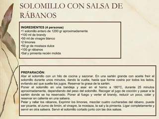 SOLOMILLO CON SALSA DE RÁBANOS INGREDIENTES (4 personas) 1 solomillo entero de 1200 gr aproximadamente 100 ml de brandy 50 ml de vinagre blanco 2 limones 50 gr de mostaza dulce 100 gr rábanos Sal y pimienta recién molida PREPARACIÓN: Atar el solomillo con un hilo de cocina y sazonar. En una sartén grande con aceite freír el solomillo durante unos minutos, dando la vuelta, hasta que forme costra por todos los lados, evitando así que suelte los jugos. Reservar la grasa de la sartén.  Poner el solomillo en una bandeja y asar en el horno a 180°C, durante 25 minutos aproximadamente, dependiendo del peso del solomillo. Recoger el jugo de cocción y pasar a la sartén donde se ha reservado. Poner al fuego y verter el brandy, reducir un poco, colar y reservar en caliente en una salsera. Pelar y rallar los rábanos, Exprimir los limones, mezclar cuatro cucharadas del rábano, puede ser picante, el zumo de limón, el vinagre, la mostaza, la sal y la pimienta. Ligar completamente y servir en otra salsera. Servir el solomillo cortado junto con las dos salsas. 