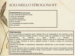 SOLOMILLO STROGONOFF INGREDIENTES (4 personas) 1 kg e solomillo de ternera o buey 100 gr de mantequilla 2 cebollas pequeñas 200 gr de champiñones 200 cc de nata 2 cucharaditas de mostaza de Dijón Sal y pimienta PREPARACIÓN: Cortar el solomillo en pequeños cubos. Calentar 50 gr. de mantequilla en una cacerola y cocer las cebollas finamente cortadas durante 5 minutos, hasta que amarilleen un poco. Añadir los champiñones, en láminas, y cocer durante 3 minutos.  Sacar la cebolla y champiñones de la cacerola. Añadir el resto de la mantequilla a la misma. Subir el fuego. Introducir la carne y saltearla durante 4 minutos a fuego vivo removiendo constantemente.  Introducir las cebollas y champiñones. Salpimentar. Mezclar bien y cocer durante 2 minutos a fuego suave. En un bol mezclar la nata y la mostaza. Verter esta mezcla, poco a poco en la cacerola. Cuando la mezcla esté homogénea aumentar el fuego y cocer durante 1 minuto, teniendo cuidado que no hierva. Servir inmediatamente. Se aconseja acompañar este plato de arroz blanco. 