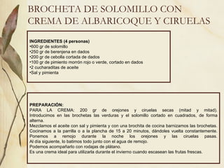 BROCHETA DE SOLOMILLO CON CREMA DE ALBARICOQUE Y CIRUELAS INGREDIENTES (4 personas) 600 gr de solomillo 250 gr de berenjena en dados 200 gr de cebolla cortada de dados 100 gr de pimiento morrón rojo o verde, cortado en dados 2 cucharaditas de aceite Sal y pimienta PREPARACIÓN: PARA LA CREMA: 200 gr de orejones y ciruelas secas (mitad y mitad). Introducimos en las brochetas las verduras y el solomillo cortado en cuadrados, de forma alterna. Mezclamos el aceite con sal y pimienta y con una brochita de cocina barnizamos las brochetas. Cocinamos a la parrilla o a la plancha de 15 a 20 minutos, dándoles vuelta constantemente. Ponemos a remojo durante la noche los orejones y las ciruelas pasas. Al día siguiente, lo batimos todo junto con el agua de remojo. Podemos acompañarlo con rodajas de plátano. Es una crema ideal para utilizarla durante el invierno cuando escasean las frutas frescas. 