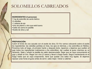 SOLOMILLOS CABREADOS INGREDIENTES (4 personas) 1 kg de solomillo de cerdo ibérico 4 cebollas 1 cabeza de ajo Vino de pitarra u otro que esté bueno Caldo de carne en pastilla Aceite de oliva y sal PREPARACIÓN: Cubrir el fondo de una cazuela con el aceite de oliva. En frío vamos colocando sobre el aceite los ingredientes: las cebollas partidas en tiras, los ajos en láminas, y los solomillos en filetitos. Ponemos todo al fuego, al principio fuerte y después lento, tapamos y dejamos que suelten el jugo todos los ingredientes (cabreamos a los solomillos), dar vueltas al guiso mientras se va haciendo. Salar y añadir la pastilla de caldo desmenuzada. Dejar que se vaya consumiendo el jugo y añadir el vino. Regar con vino (2 vasos) y llevar a fuego fuerte. Seguir manteniendo en el fuego hasta que se vaya evaporando, tiene que quedar una salsa muy ligada. Si dejamos reposar unas horas el guiso antes de servir, sabe mejor. Volver a calentar. . 