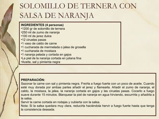 SOLOMILLO DE TERNERA CON SALSA DE NARANJA INGREDIENTES (4 personas) 1200 gr de solomillo de ternera 250 ml de zumo de naranja 100 ml de jerez dulce 12 ciruelas pasas 1 vaso de caldo de carne 1 cucharada de mermelada o jalea de grosella 1 cucharada de mostaza 1 naranja pelada y cortada en gajos La piel de la naranja cortada en juliana fina Aceite, sal y pimienta negra PREPARACIÓN: Sazonar la carne con sal y pimienta negra. Freírla a fuego fuerte con un poco de aceite. Cuando esté muy dorada por ambas partes añadir el jerez y flamearla. Añadir el zumo de naranja, el caldo, la mostaza, la jalea, la naranja cortada en gajos y las ciruelas pasas. Cocerlo a fuego suave durante 15 minutos. Blanquear la piel de naranja en agua hirviendo, escurrirla y añadirla a la salsa. Servir la carne cortada en rodajas y cubierta con la salsa. Nota: Si la salsa quedara muy clara, reducirla haciéndola hervir a fuego fuerte hasta que tenga la consistencia deseada. 
