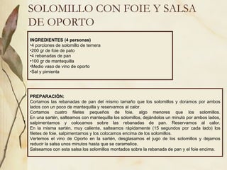 SOLOMILLO CON FOIE Y SALSA DE OPORTO INGREDIENTES (4 personas) 4 porciones de solomillo de ternera 200 gr de foie de pato 4 rebanadas de pan 100 gr de mantequilla Medio vaso de vino de oporto Sal y pimienta PREPARACIÓN: Cortamos las rebanadas de pan del mismo tamaño que los solomillos y doramos por ambos lados con un poco de mantequilla y reservamos al calor. Cortamos cuatro filetes pequeños de foie, algo menores que los solomillos. En una sartén, salteamos con mantequilla los solomillos, dejándolos un minuto por ambos lados, salpimentamos y colocamos sobre las rebanadas de pan. Reservamos al calor. En la misma sartén, muy caliente, salteamos rápidamente (15 segundos por cada lado) los filetes de foie, salpimentamos y los colocamos encima de los solomillos. Vertemos el vino de Oporto en la sartén, desglasamos el jugo de los solomillos y dejamos reducir la salsa unos minutos hasta que se caramelice. Salseamos con esta salsa los solomillos montados sobre la rebanada de pan y el foie encima. 