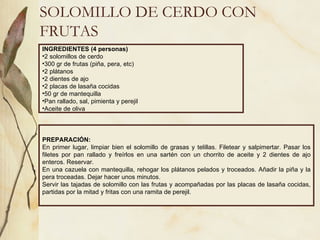 SOLOMILLO DE CERDO CON FRUTAS INGREDIENTES (4 personas) 2 solomillos de cerdo 300 gr de frutas (piña, pera, etc) 2 plátanos 2 dientes de ajo 2 placas de lasaña cocidas 50 gr de mantequilla Pan rallado, sal, pimienta y perejil Aceite de oliva PREPARACIÓN: En primer lugar, limpiar bien el solomillo de grasas y telillas. Filetear y salpimertar. Pasar los filetes por pan rallado y freírlos en una sartén con un chorrito de aceite y 2 dientes de ajo enteros. Reservar. En una cazuela con mantequilla, rehogar los plátanos pelados y troceados. Añadir la piña y la pera troceadas. Dejar hacer unos minutos. Servir las tajadas de solomillo con las frutas y acompañadas por las placas de lasaña cocidas, partidas por la mitad y fritas con una ramita de perejil.  