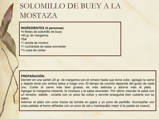 SOLOMILLO DE BUEY A LA MOSTAZA INGREDIENTES (4 personas) 4 filetes de solomillo de buey 40 gr de margarina Sal 1 ramita de romero 1 cucharada de salsa worcester ½ copa de coñac PREPARACIÓN: Derretir en una sartén 20 gr. de margarina con el romero hasta que tome color, agregar la carne y dejarla dorar por ambos lados a fuego vivo. El tiempo de cocción depende del gusto de cada uno. Cortar la carne más bien gruesa, es más sabrosa y adorna más el plato.  Agregar la margarina restante, la mostaza y la salsa worcester. Por último mezclar la salsa con un tenedor, salarla , rociarla con un poco de coñac y servirla enseguida bien cubierta con su salsa. Adornar el plato con unos trozos de tomate en gajos y un poco de perifollo. Acompañar con unas patatas al horno aliñadas con un poco de sal y mantequilla( mejor si la patata es nueva).  