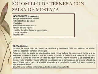 SOLOMILLO DE TERNERA CON SALSA DE MOSTAZA INGREDIENTES (4 personas) 800 gr de solomillo de ternera 8 lonchas finas de bacon 2 cebollas 4 cucharadas de mostaza 200 ml de nata líquida 1 cubito de caldo de carne concentrado 1 copa de coñac Aceite y sal PREPARACIÓN: Sazonar la carne con sal, untar de mostaza y envolverla con las lonchas de bacon. Pelar las cebollas y cortarlas en rodajas. Poner un poco de aceite en una bandeja para horno, colocar la carne en el centro y a su alrededor la cebolla. Rociarlo con el brandy y cocerlo al horno fuerte durante 50 minutos. Disolver el cubito de caldo en un vaso de agua caliente. Retirar la carne y las cebollas de la fuente, verter el caldo y raspar el fondo (desglasear) de la bandeja para aprovechar el jugo del asado. Pasar por la batidora, el caldo, la cebolla y la nata hasta obtener una salsa cremosa y fina. Rectificar de sal.  Servir la carne cortada en lonchas, cubierta de salsa muy caliente .  
